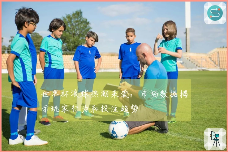 世界杯滚球热潮来袭，市场数据揭示玩家行为和投注趋势