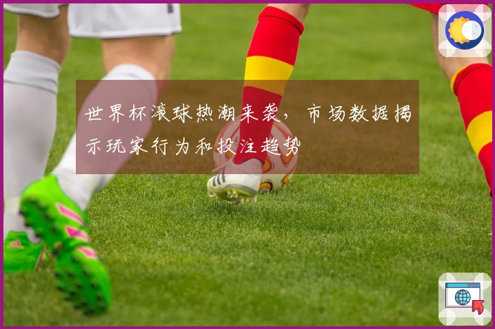 世界杯滚球热潮来袭，市场数据揭示玩家行为和投注趋势